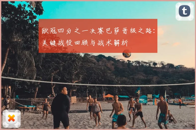 欧冠四分之一决赛巴萨晋级之路：关键战役回顾与战术解析