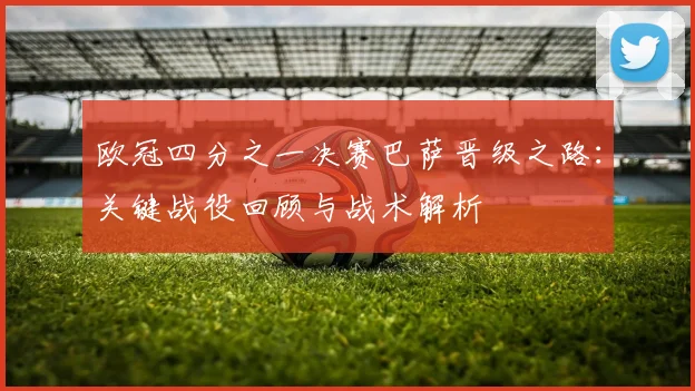 欧冠四分之一决赛巴萨晋级之路：关键战役回顾与战术解析