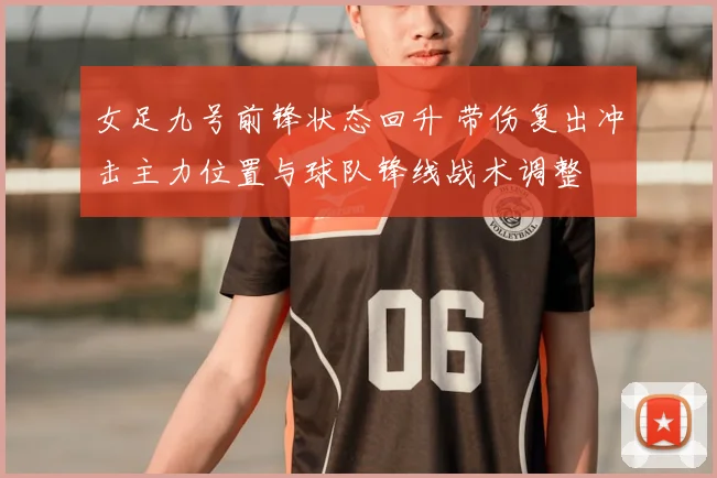 女足九号前锋状态回升 带伤复出冲击主力位置与球队锋线战术调整
