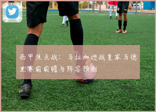 西甲焦点战：马拉加迎战皇家马德里赛前前瞻与阵容预测
