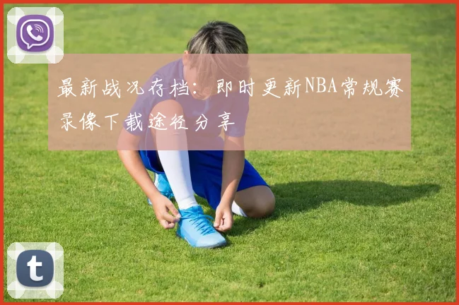最新战况存档：即时更新NBA常规赛录像下载途径分享
