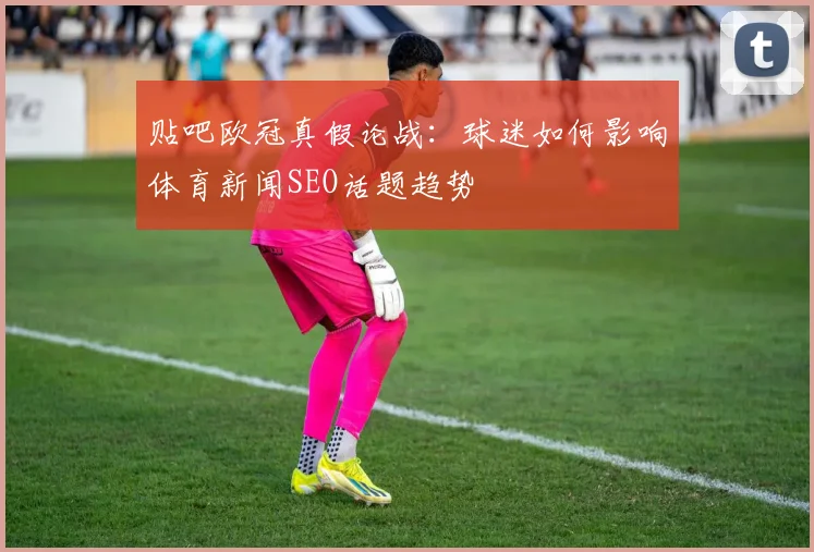 贴吧欧冠真假论战：球迷如何影响体育新闻SEO话题趋势