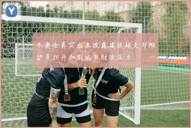 冬奥会真实成本披露建设超支与维护负担并加剧城市财政压力