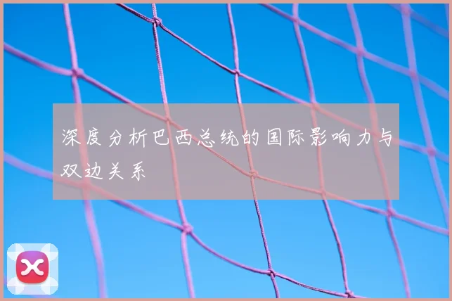 深度分析巴西总统的国际影响力与双边关系