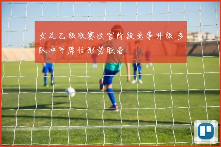 女足乙级联赛收官阶段竞争升级 多队冲甲席位形势胶着