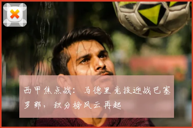 西甲焦点战：马德里竞技迎战巴塞罗那，积分榜风云再起