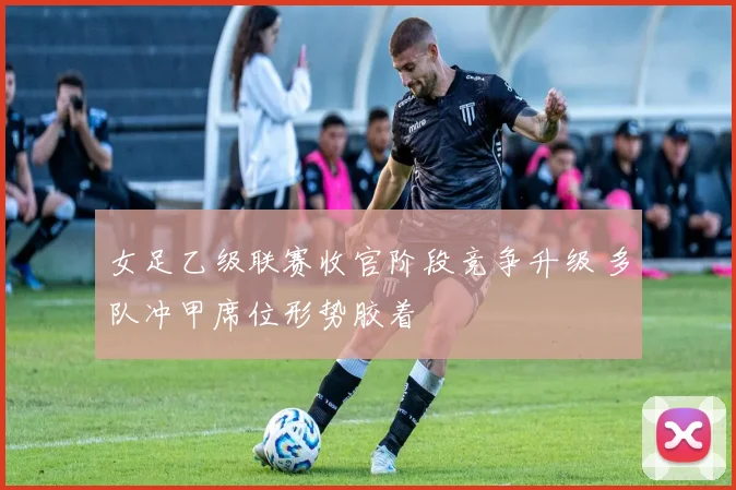 女足乙级联赛收官阶段竞争升级 多队冲甲席位形势胶着