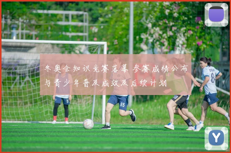 冬奥会知识竞赛落幕 参赛成绩公布与青少年普及成效及后续计划