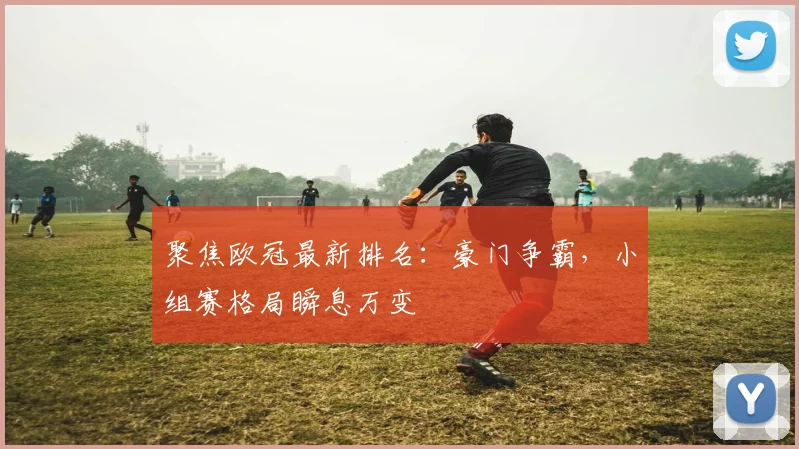 聚焦欧冠最新排名：豪门争霸，小组赛格局瞬息万变