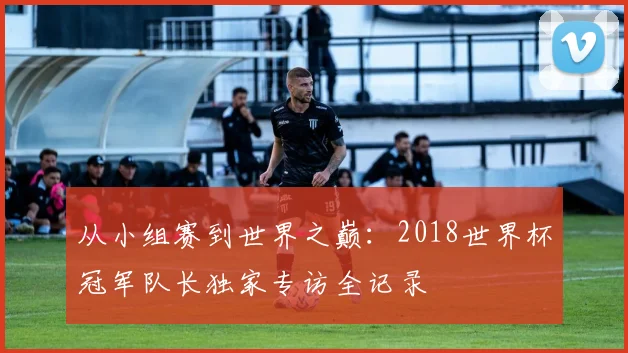 从小组赛到世界之巅：2018世界杯冠军队长独家专访全记录