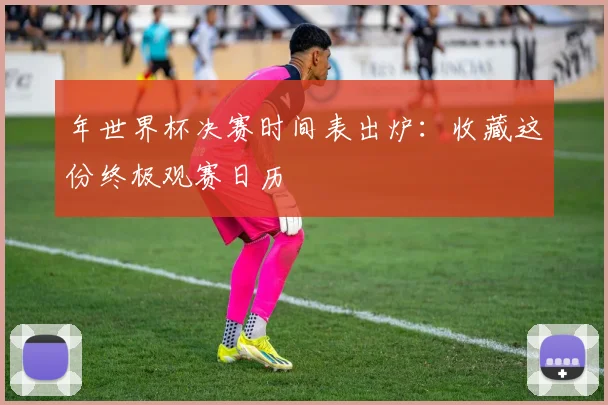 年世界杯决赛时间表出炉：收藏这份终极观赛日历