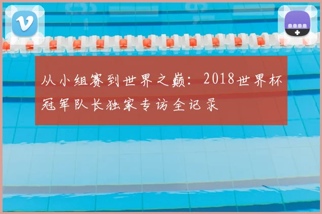 从小组赛到世界之巅：2018世界杯冠军队长独家专访全记录