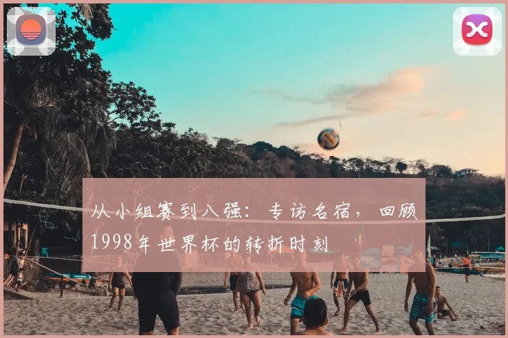 从小组赛到八强：专访名宿，回顾1998年世界杯的转折时刻