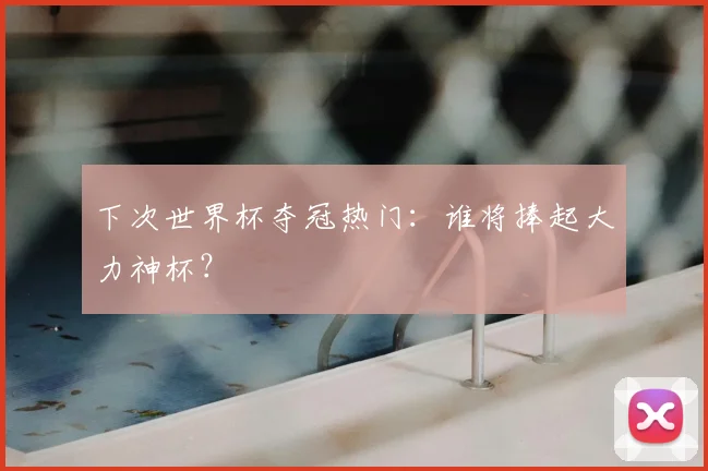 下次世界杯夺冠热门：谁将捧起大力神杯？