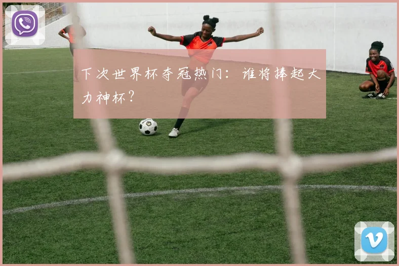下次世界杯夺冠热门：谁将捧起大力神杯？