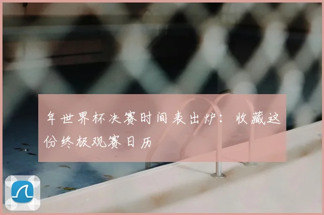 年世界杯决赛时间表出炉：收藏这份终极观赛日历
