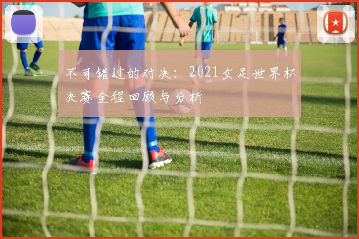 不可错过的对决：2021女足世界杯决赛全程回顾与分析