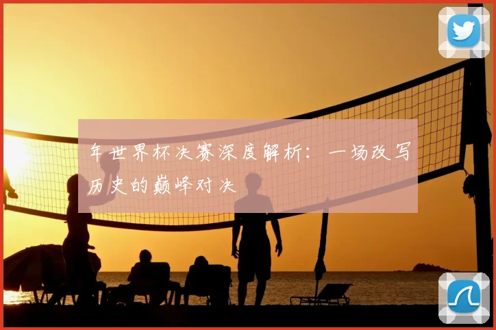 年世界杯决赛深度解析：一场改写历史的巅峰对决